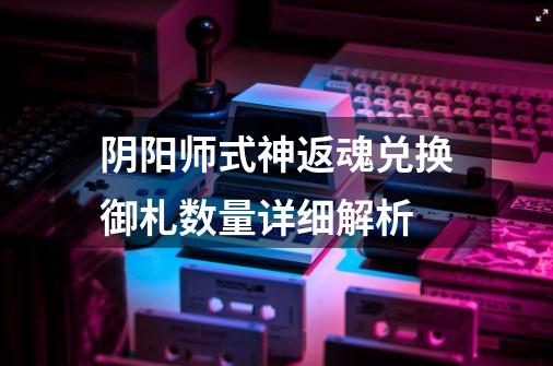 阴阳师式神返魂兑换御札数量详细解析-第1张-游戏信息-龙启网