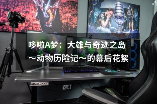 哆啦A梦:大雄与奇迹之岛~动物历险记~的幕后花絮-第1张-游戏信息-龙启网