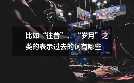 比如“往昔”、“岁月”之类的表示过去的词有哪些-第1张-游戏信息-龙启网