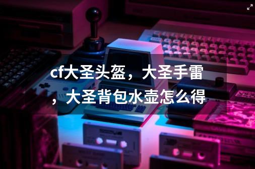 cf大圣头盔，大圣手雷，大圣背包水壶怎么得-第1张-游戏信息-龙启网