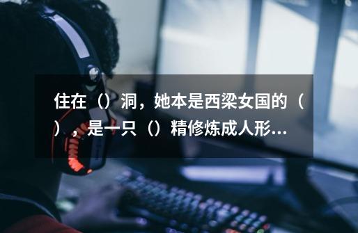 住在（）洞，她本是西梁女国的（），是一只（）精修炼成人形，由（）指点，去找（）-第1张-游戏信息-龙启网