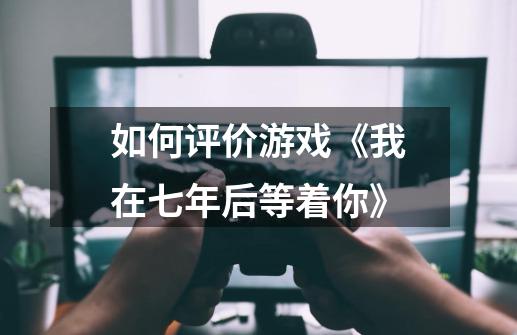 如何评价游戏《我在七年后等着你》-第1张-游戏信息-龙启网