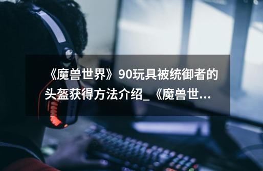 《魔兽世界》9.0玩具被统御者的头盔获得方法介绍_《魔兽世界》9.0玩具被统御者的头盔获得方法是什么-第1张-游戏信息-龙启网