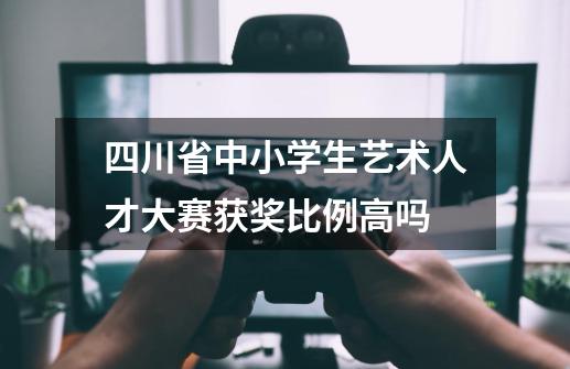 四川省中小学生艺术人才大赛获奖比例高吗-第1张-游戏信息-龙启网