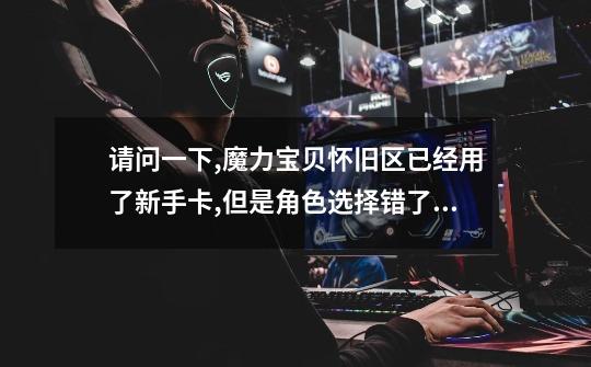 请问一下,魔力宝贝怀旧区..已经用了新手卡,但是角色选择错了.能付费换形象吗-第1张-游戏信息-龙启网