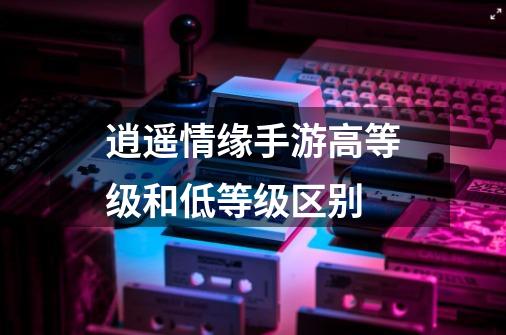 逍遥情缘手游高等级和低等级区别-第1张-游戏信息-龙启网