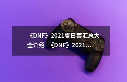 《DNF》2021夏日套汇总大全介绍_《DNF》2021夏日套汇总大全是什么-第1张-游戏信息-龙启网
