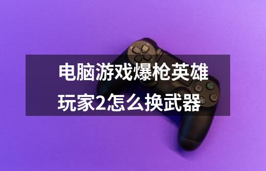 电脑游戏爆枪英雄玩家2怎么换武器-第1张-游戏信息-龙启网