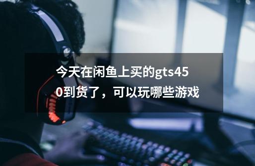 今天在闲鱼上买的gts450到货了，可以玩哪些游戏-第1张-游戏信息-龙启网