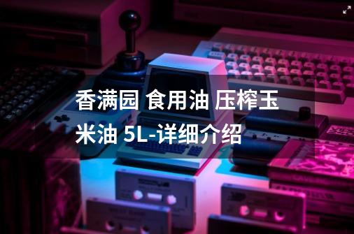 香满园 食用油 压榨玉米油 5L-详细介绍-第1张-游戏信息-龙启网