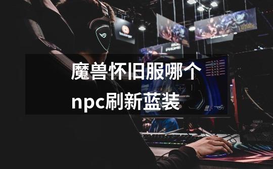 魔兽怀旧服哪个npc刷新蓝装-第1张-游戏信息-龙启网