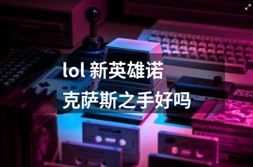 lol 新英雄诺克萨斯之手好吗-第1张-游戏信息-龙启网