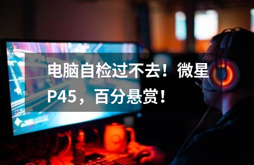 电脑自检过不去!微星P45,百分悬赏!-第1张-游戏信息-龙启网