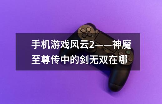 手机游戏风云2——神魔至尊传中的剑无双在哪-第1张-游戏信息-龙启网