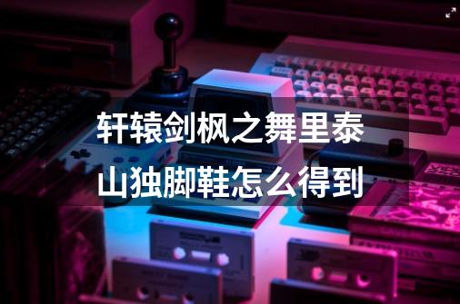 轩辕剑枫之舞里泰山独脚鞋怎么得到-第1张-游戏信息-龙启网