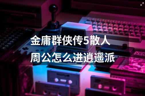 金庸群侠传5散人周公怎么进逍遥派-第1张-游戏信息-龙启网