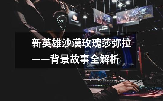 新英雄沙漠玫瑰莎弥拉——背景故事全解析-第1张-游戏信息-龙启网