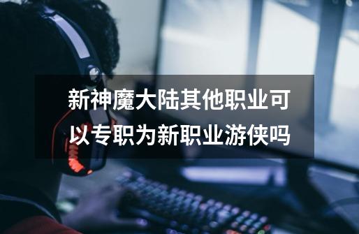 新神魔大陆其他职业可以专职为新职业游侠吗-第1张-游戏信息-龙启网