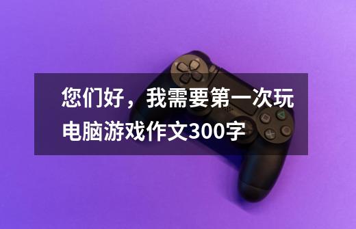 您们好,我需要第一次玩电脑游戏作文300字.-第1张-游戏信息-龙启网