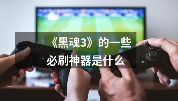 《黑魂3》的一些必刷神器是什么-第1张-游戏信息-龙启网