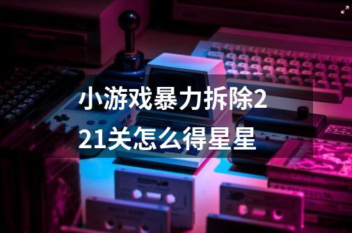 小游戏暴力拆除2 21关怎么得星星-第1张-游戏信息-龙启网