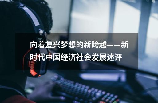 向着复兴梦想的新跨越——新时代中国经济社会发展述评-第1张-游戏信息-龙启网