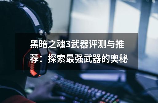 黑暗之魂3武器评测与推荐:探索最强武器的奥秘-第1张-游戏信息-龙启网