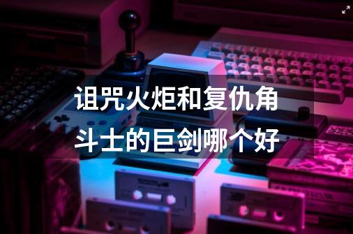 诅咒火炬和复仇角斗士的巨剑哪个好-第1张-游戏信息-龙启网