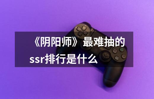 《阴阳师》最难抽的ssr排行是什么-第1张-游戏信息-龙启网