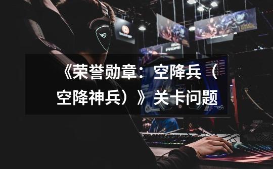 《荣誉勋章：空降兵（空降神兵）》关卡问题-第1张-游戏信息-龙启网