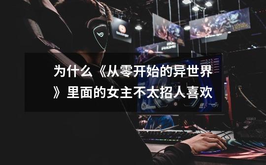 为什么《从零开始的异世界》里面的女主不太招人喜欢-第1张-游戏信息-龙启网
