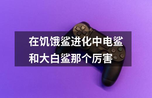 在饥饿鲨进化中电鲨和大白鲨那个厉害-第1张-游戏信息-龙启网