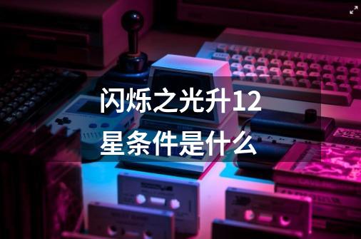 闪烁之光升12星条件是什么-第1张-游戏信息-龙启网