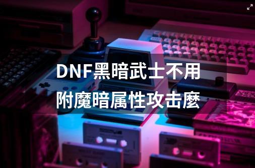 DNF黑暗武士不用附魔暗属性攻击麼-第1张-游戏信息-龙启网