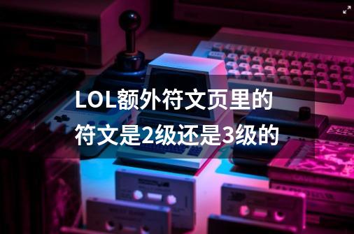 LOL额外符文页里的符文是2级还是3级的-第1张-游戏信息-龙启网