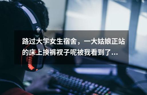 路过大学女生宿舍，一大姑娘正站的床上换裤衩子呢被我看到了。我觉得我吃大亏了心里留下了阴影，我该怎么-第1张-游戏信息-龙启网