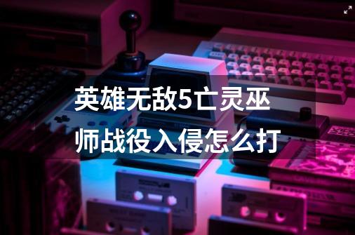 英雄无敌5亡灵巫师战役入侵怎么打-第1张-游戏信息-龙启网