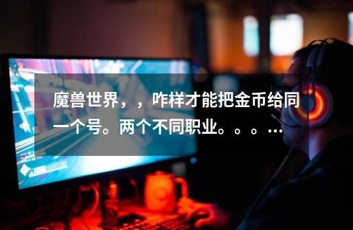 魔兽世界,,咋样才能把金币给同一个号。两个不同职业。。。是不同阵营的-第1张-游戏信息-龙启网