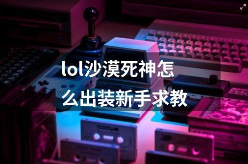 lol沙漠死神怎么出装新手求教-第1张-游戏信息-龙启网