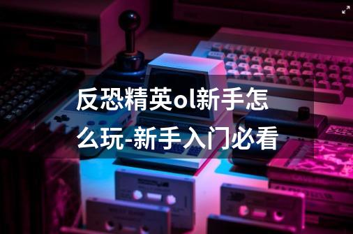 反恐精英ol新手怎么玩-新手入门必看-第1张-游戏信息-龙启网