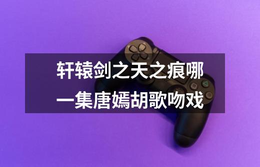 轩辕剑之天之痕哪一集唐嫣胡歌吻戏-第1张-游戏信息-龙启网