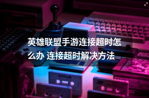 英雄联盟手游连接超时怎么办 连接超时解决方法-第1张-游戏信息-龙启网