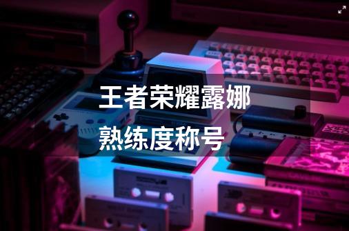 王者荣耀露娜熟练度称号-第1张-游戏信息-龙启网