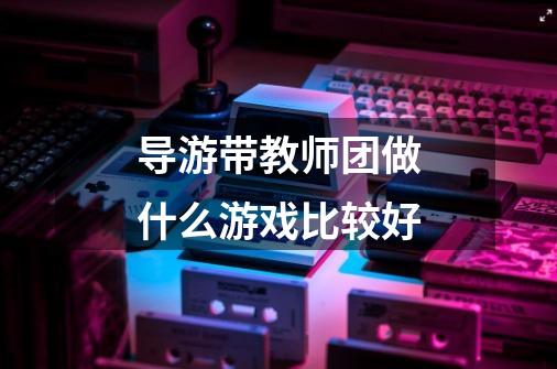 导游带教师团做什么游戏比较好-第1张-游戏信息-龙启网
