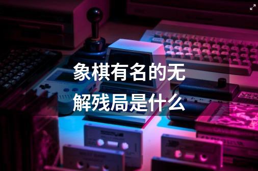 象棋有名的无解残局是什么-第1张-游戏信息-龙启网
