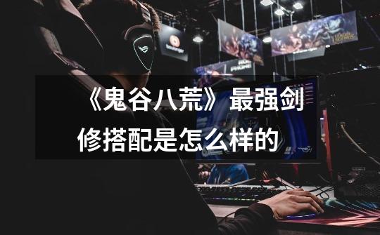 《鬼谷八荒》最强剑修搭配是怎么样的-第1张-游戏信息-龙启网