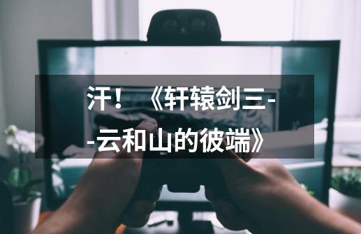 汗!《轩辕剑三--云和山的彼端》-第1张-游戏信息-龙启网