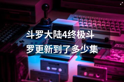斗罗大陆4终极斗罗更新到了多少集-第1张-游戏信息-龙启网