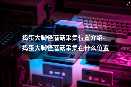 捣蛋大脚怪蘑菇采集位置介绍-捣蛋大脚怪蘑菇采集在什么位置-第1张-游戏信息-龙启网