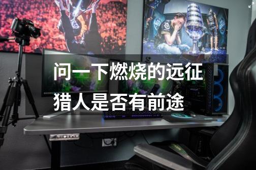问一下燃烧的远征猎人是否有前途-第1张-游戏信息-龙启网